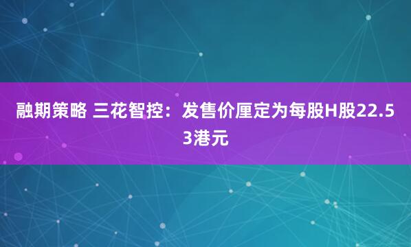 融期策略 三花智控：发售价厘定为每股H股22.53港元
