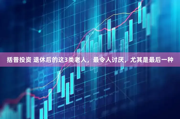 括普投资 退休后的这3类老人，最令人讨厌，尤其是最后一种