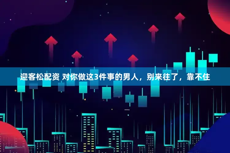 迎客松配资 对你做这3件事的男人，别来往了，靠不住