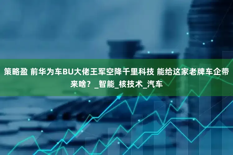 策略盈 前华为车BU大佬王军空降千里科技 能给这家老牌车企带来啥？_智能_核技术_汽车
