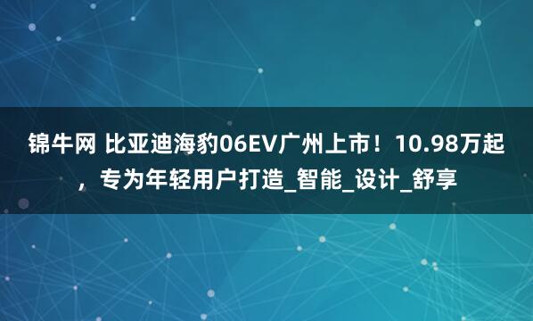 锦牛网 比亚迪海豹06EV广州上市！10.98万起，专为年轻用户打造_智能_设计_舒享