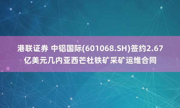 港联证券 中铝国际(601068.SH)签约2.67亿美元几内亚西芒杜铁矿采矿运维合同