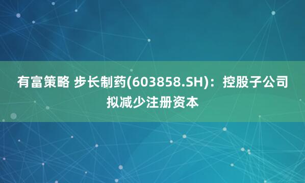 有富策略 步长制药(603858.SH)：控股子公司拟减少注册资本