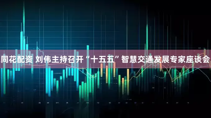 同花配资 刘伟主持召开“十五五”智慧交通发展专家座谈会