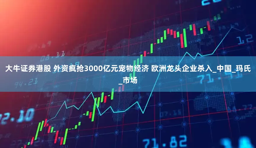 大牛证券港股 外资疯抢3000亿元宠物经济 欧洲龙头企业杀入_中国_玛氏_市场