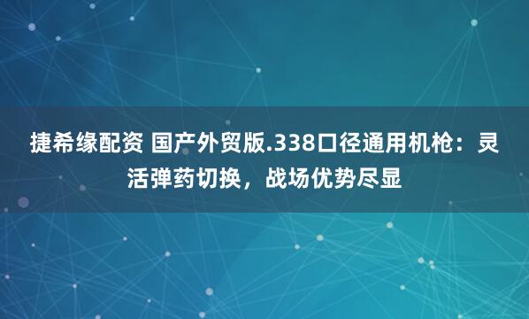 捷希缘配资 国产外贸版.338口径通用机枪：灵活弹药切换，战场优势尽显