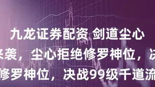 九龙证券配资 剑道尘心终极预告来袭，尘心拒绝修罗神位，决战99级千道流