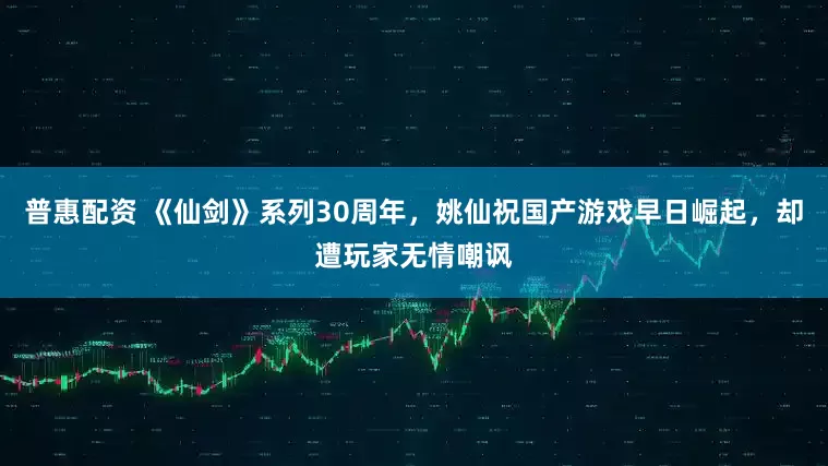 普惠配资 《仙剑》系列30周年，姚仙祝国产游戏早日崛起，却遭玩家无情嘲讽
