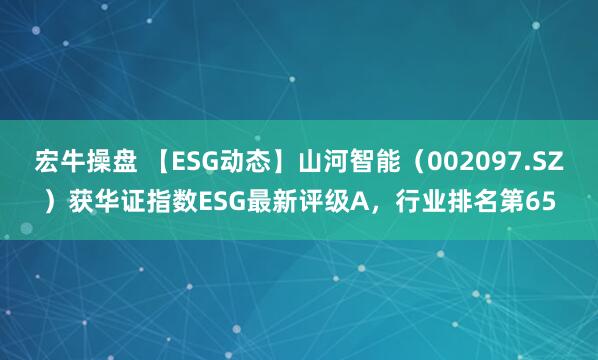 宏牛操盘 【ESG动态】山河智能（002097.SZ）获华证指数ESG最新评级A，行业排名第65