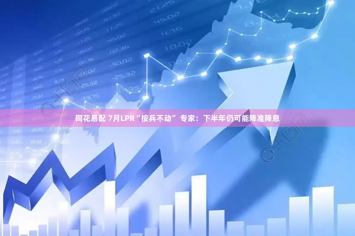 同花易配 7月LPR“按兵不动” 专家：下半年仍可能降准降息
