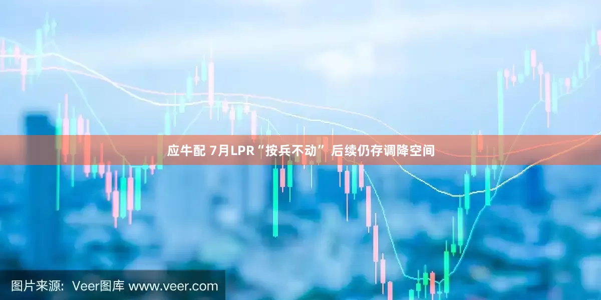 应牛配 7月LPR“按兵不动” 后续仍存调降空间