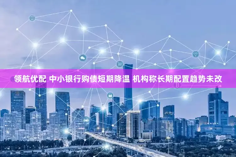 领航优配 中小银行购债短期降温 机构称长期配置趋势未改