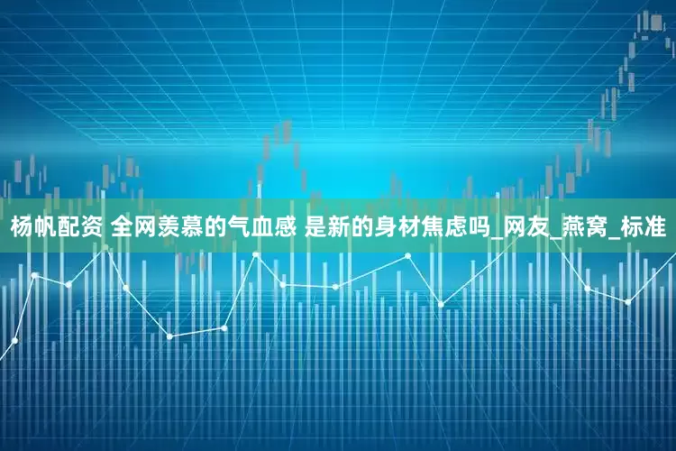 杨帆配资 全网羡慕的气血感 是新的身材焦虑吗_网友_燕窝_标准