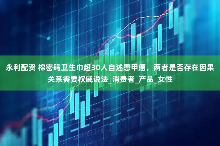 永利配资 棉密码卫生巾超30人自述患甲癌，两者是否存在因果关系需要权威说法_消费者_产品_女性