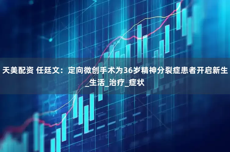 天美配资 任廷文：定向微创手术为36岁精神分裂症患者开启新生_生活_治疗_症状