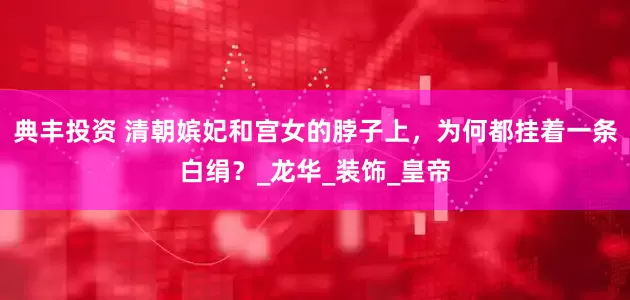 典丰投资 清朝嫔妃和宫女的脖子上，为何都挂着一条白绢？_龙华_装饰_皇帝