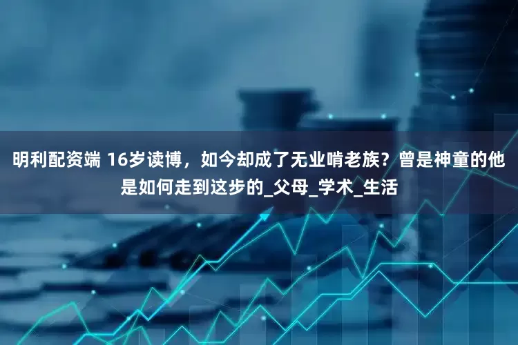 明利配资端 16岁读博，如今却成了无业啃老族？曾是神童的他是如何走到这步的_父母_学术_生活