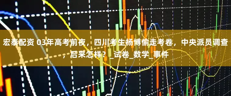 宏泰配资 03年高考前夜，四川考生杨博偷走考卷，中央派员调查，后来怎样？_试卷_数学_事件