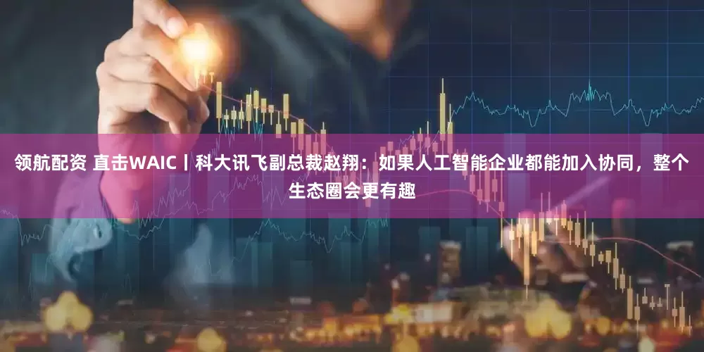领航配资 直击WAIC丨科大讯飞副总裁赵翔：如果人工智能企业都能加入协同，整个生态圈会更有趣