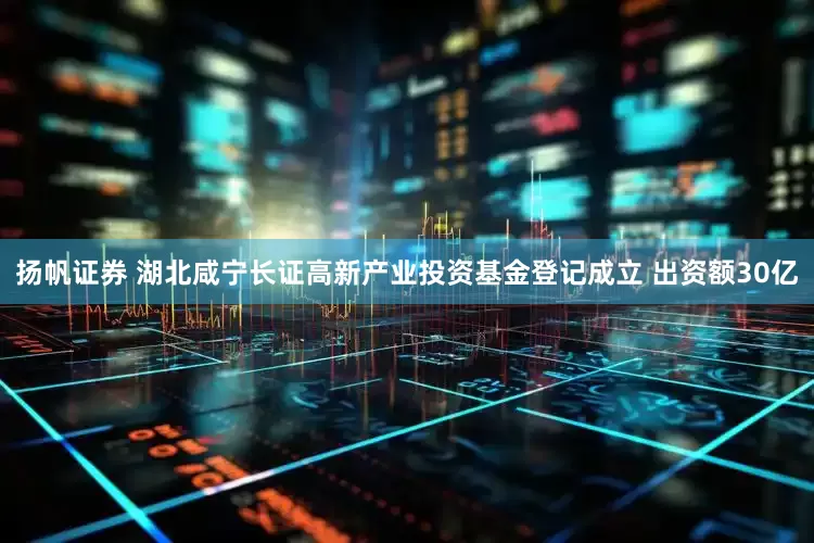 扬帆证券 湖北咸宁长证高新产业投资基金登记成立 出资额30亿