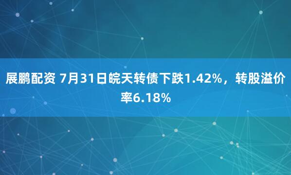 展鹏配资 7月31日皖天转债下跌1.42%，转股溢价率6.18%