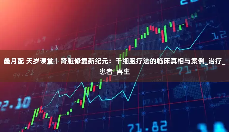 鑫月配 天岁课堂丨肾脏修复新纪元：干细胞疗法的临床真相与案例_治疗_患者_再生