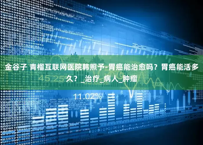 金谷子 青榴互联网医院韩照予-胃癌能治愈吗？胃癌能活多久？_治疗_病人_肿瘤