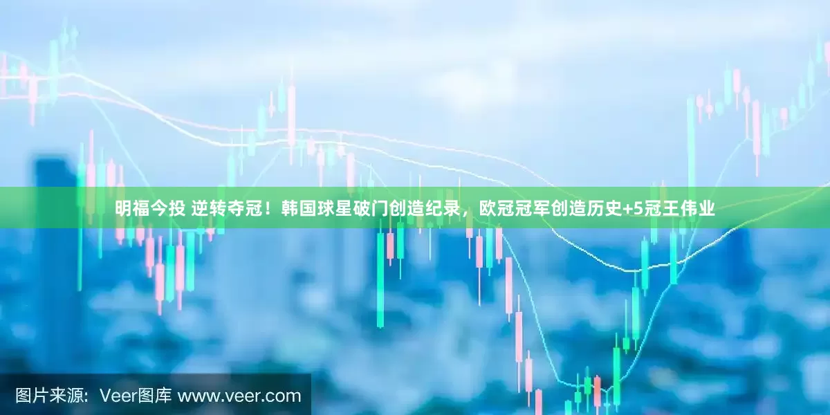明福今投 逆转夺冠！韩国球星破门创造纪录，欧冠冠军创造历史+5冠王伟业