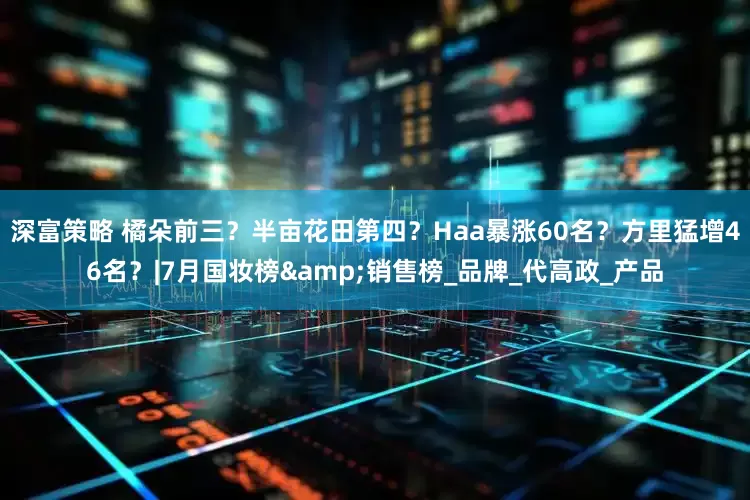 深富策略 橘朵前三？半亩花田第四？Haa暴涨60名？方里猛增46名？|7月国妆榜&销售榜_品牌_代高政_产品