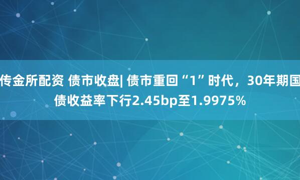 传金所配资 债市收盘| 债市重回“1”时代，30年期国债收益率下行2.45bp至1.9975%