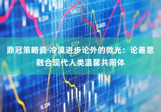 鼎冠策略资 冷漠进步论外的微光：论善意融合现代人类温馨共同体