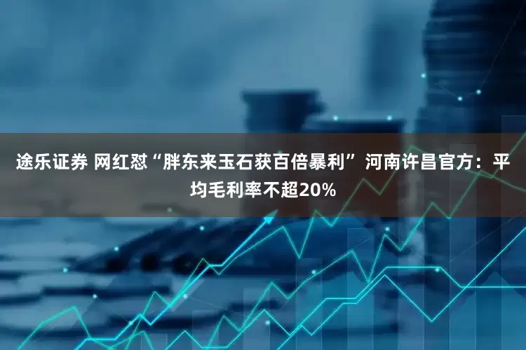 途乐证券 网红怼“胖东来玉石获百倍暴利” 河南许昌官方：平均毛利率不超20%