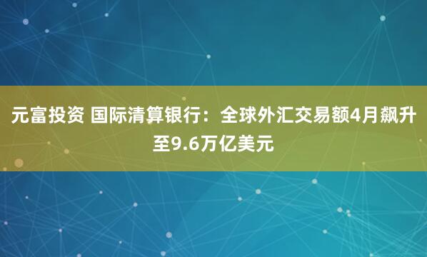元富投资 国际清算银行：全球外汇交易额4月飙升至9.6万亿美元