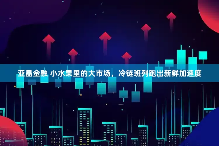 亚晶金融 小水果里的大市场，冷链班列跑出新鲜加速度